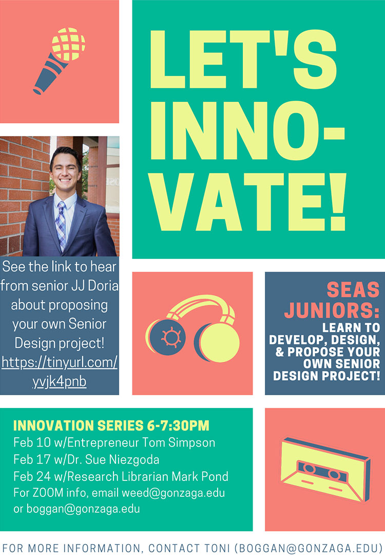 Lets innovate. SEAS Juniors, learn to develop design and propose your own senior design project.  Innovation Series 6-7:30 Feb 10, Feb 17, Feb 24. For zoom info, email weed at gonzaga.edu or boggan at gonzaga.edu.