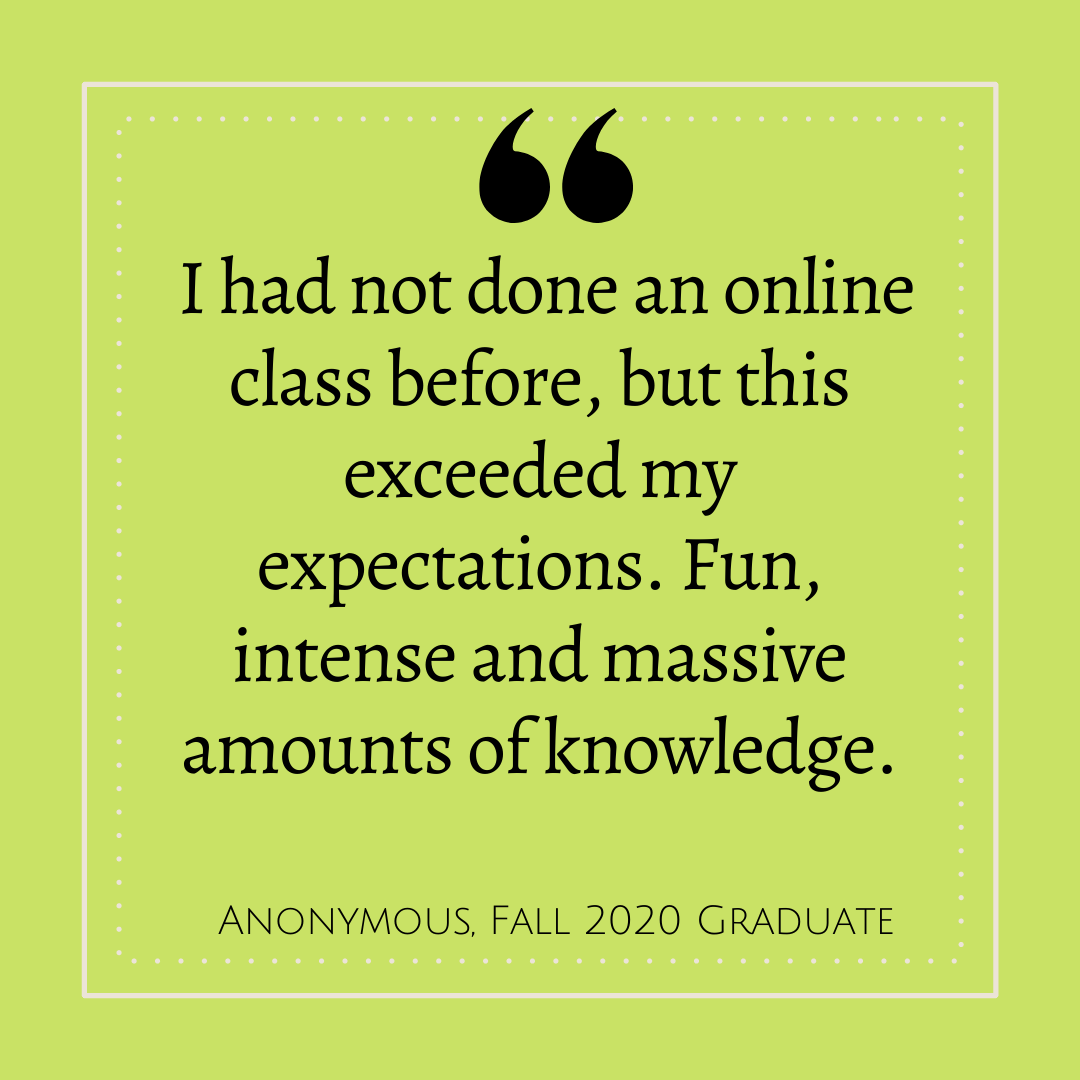 'I had not done an online class before, but this exceeded my expectations.  Fun, intense and massive amounts of knowledge.' - Anonymous, Fall 2020 Graduate