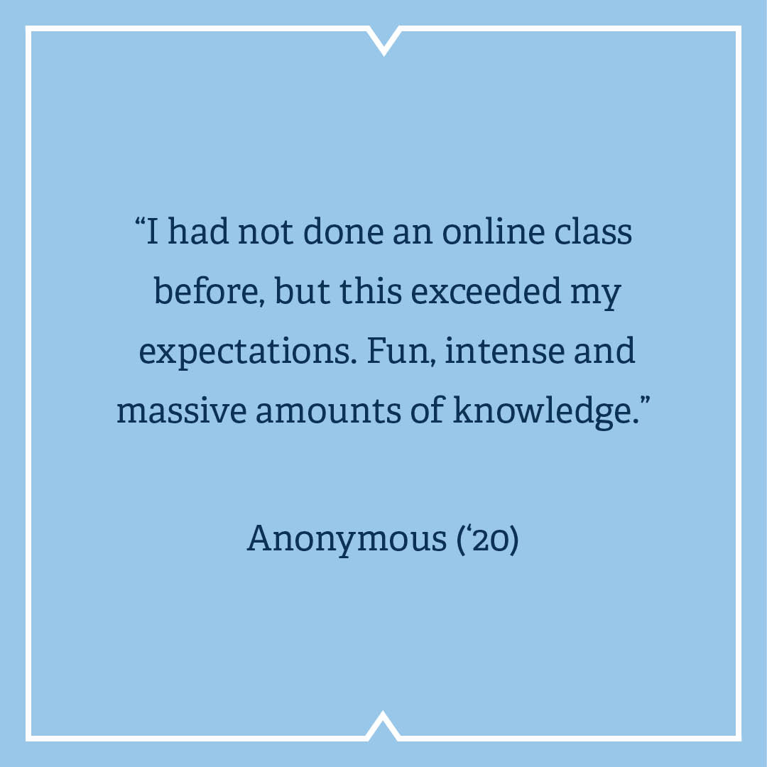 “I had not done an online class before, but this exceeded my expectations. Fun, intense and massive amounts of knowledge.”  Anonymous (’20)   