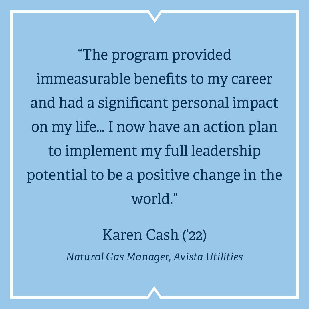 “The program provided immeasurable benefits to my career and had a significant personal impact on my life… I now have an action plan to implement my full leadership potential to be a positive change in the world.”  Karen Cash (’22)  Natural Gas Manager, Avista Utilities