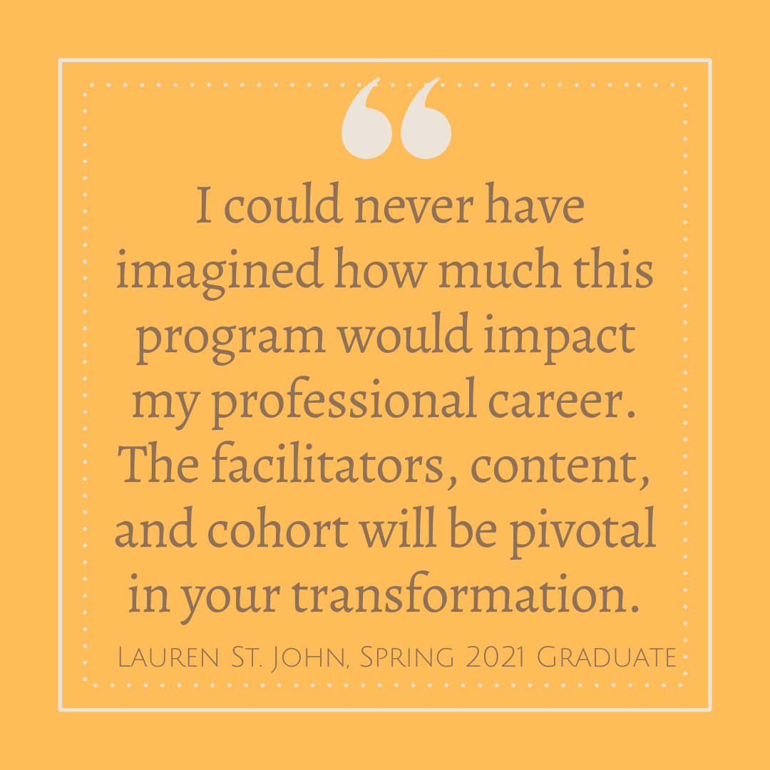 'I could never have imagined how much this program would impact my professional career.  The facilitators, content, and cohort will be pivotal in your transformation.' - Lauren St. John, Spring 2021 Graduate