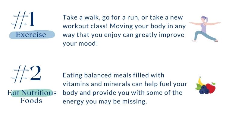 Includes coping strategies for seasonal affective disorder. Number 1 is exercise. Take a walk, go for a run, or take a new workout class! Moving your body in any way that you enjoy can greatly improve your mood! Number 2 is eat nutritious foods. Eating balanced meals filled with vitamins and minerals can help fuel your body and provide you with some of the energy you may be missing.