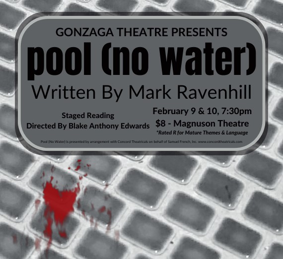 Event poster which shows the bottom of the pool in grayscale with a red spot that could be blood. Event info: Gonzaga Theatre Presents pool (no water). Staged reading, written by Mark Ravenhill, Directed by Blake Anthony Edwards. February 9 & 10, 7:30 pm. $8-Magnuson Theatre. Rated R for mautred themes and language. 