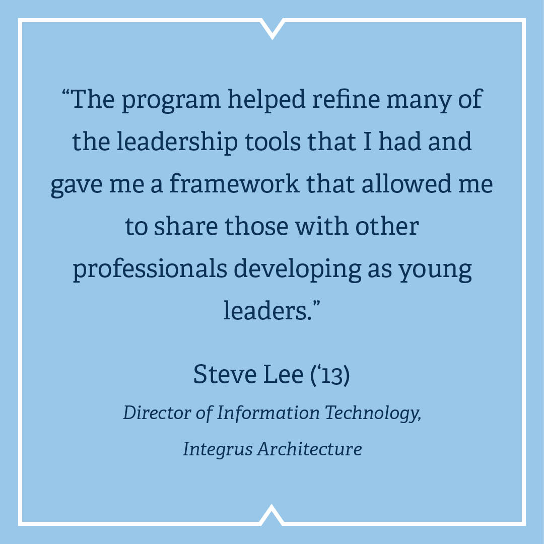 “The program helped refine many of the leadership tools that I had and gave me a framework that allowed me to share those with other professionals developing as young leaders.”  Steve Lee (’13)  Director of Information Technology, Integrus Architecture
