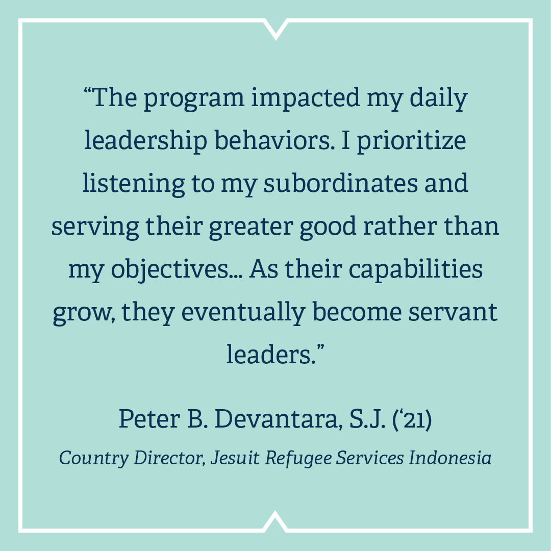 “The program impacted my daily  leadership behaviors. I prioritize  listening to my subordinates and  serving their greater good rather than my objectives… As their capabilities grow, they eventually become servant leaders.”  Peter B. Devantara, S.J. (‘21)  Country Director, Jesuit Refugee Services Indonesia