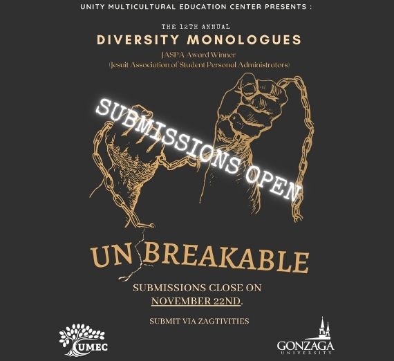 This is a photo of the Diversity Monologues poster for the 2022 event. It is black. It reads from the top, "UNITY MULTICULTURAL EDUCATION CENTER PRESENTS: THE 12TH ANNUAL DIVERSITY MONOLOGUES, JASPA Award Winner (Jesuit Association of Student Personal Administrators), SUBMISSIONS OPEN, UNBREAKABLE, SUBMISSIONS CLOSE ON NOVEMBER 22ND. SUBMIT VIA ZAGTIVITIES." At the bottom left is the UMEC logo and at the bottom right is the Gonzaga University logo. In the center are hands breaking a chain. The fonts are light orange and white. 